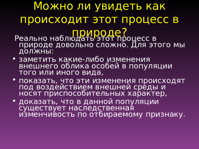 Можно ли увидеть как происходит этот процесс в природе?  Реально наблюдать этот процесс в природе довольно сложно. Для этого мы должны: заметить какие-либо изменения внешнего облика особей в популяции того или иного вида, показать, что эти изменения происходят под воздействием внешней среды и носят приспособительных характер, доказать, что в данной популяции существует наследственная изменчивость по отбираемому признаку. 