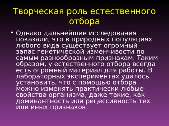 Творческая роль естественного отбора Однако дальнейшие исследования показали, что в природных популяциях любого вида существует огромный запас генетической изменчивости по самым разнообразным признакам. Таким образом, у естественного отбора всегда есть огромный материал для работы. В лабораторных экспериментах удалось установить, что с помощью отбора можно изменять практически любые свойства организма, даже такие, как доминантность или рецессивность тех или иных признаков. 