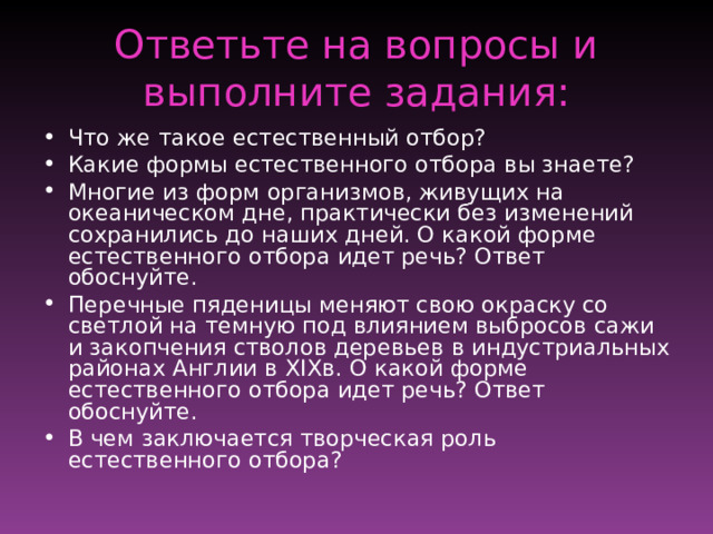 Ответьте на вопросы и выполните задания: Что же такое естественный отбор? Какие формы естественного отбора вы знаете? Многие из форм организмов, живущих на океаническом дне, практически без изменений сохранились до наших дней. О какой форме естественного отбора идет речь? Ответ обоснуйте. Перечные пяденицы меняют свою окраску со светлой на темную под влиянием выбросов сажи и закопчения стволов деревьев в индустриальных районах Англии в XIX в. О какой форме естественного отбора идет речь? Ответ обоснуйте. В чем заключается творческая роль естественного отбора? 