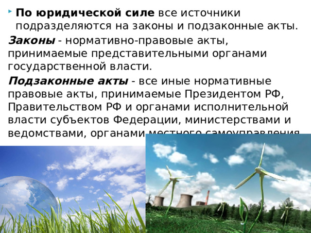 По юридической силе  все источники подразделяются на законы и подзаконные акты. Законы  - нормативно-правовые акты, принимаемые представительными органами государственной власти. Подзаконные акты  - все иные нормативные правовые акты, принимаемые Президентом РФ, Правительством РФ и органами исполнительной власти субъектов Федерации, министерствами и ведомствами, органами местного самоуправления. 