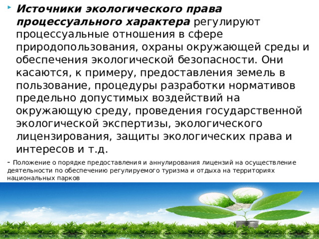 Источники экологического права процессуального характера регулируют процессуальные отношения в сфере природопользования, охраны окружающей среды и обеспечения экологической безопасности. Они касаются, к примеру, предоставления земель в пользование, процедуры разработки нормативов предельно допустимых воздействий на окружающую среду, проведения государственной экологической экспертизы, экологического лицензирования, защиты экологических права и интересов и т.д.  - Положение о порядке предоставления и аннулирования лицензий на осуществление деятельности по обеспечению регулируемого туризма и отдыха на территориях национальных парков  (утв.  постановлением  Правительства РФ от 3 августа 1996 г. N 916)(с изменениями и дополнениями от:3 октября 2002 г.) 