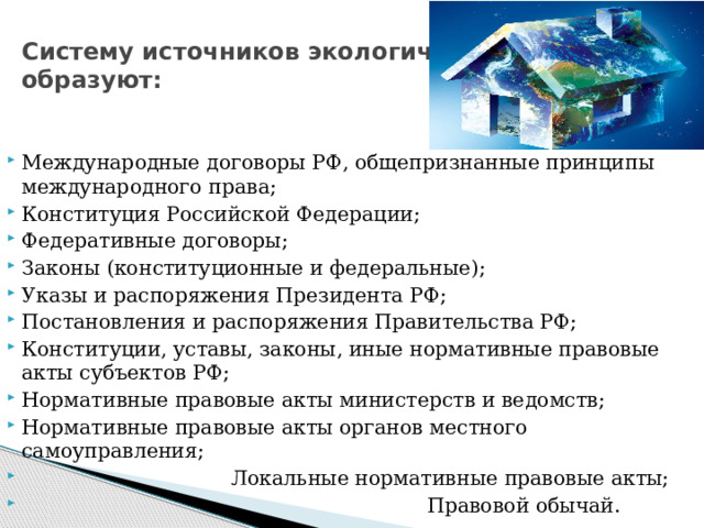 Систему источников экологического права  образуют: Международные договоры РФ, общепризнанные принципы международного права; Конституция Российской Федерации; Федеративные договоры; Законы (конституционные и федеральные); Указы и распоряжения Президента РФ; Постановления и распоряжения Правительства РФ; Конституции, уставы, законы, иные нормативные правовые акты субъектов РФ; Нормативные правовые акты министерств и ведомств; Нормативные правовые акты органов местного самоуправления;  Локальные нормативные правовые акты;  Правовой обычай. 