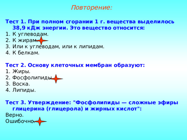 Повторение: Тест 1. При полном сгорании 1 г. вещества выделилось 38,9 кДж энергии. Это вещество относится: К углеводам. К жирам. Или к углеводам, или к липидам. К белкам. Тест 2. Основу клеточных мембран образуют: Жиры. Фосфолипиды. Воска. Липиды. Тест 3. Утверждение: 