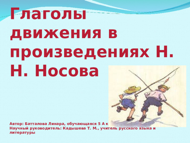 Глаголы движения в произведениях Н. Н. Носова    Автор: Батталова Линара, обучающаяся 5 А класса  Научный руководитель: Кадышева Т. М., учитель русского языка и литературы 