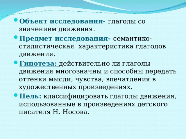 Объект исследования-  глаголы со значением движения. Предмет исследования-  семантико- стилистическая характеристика глаголов движения. Гипотеза:  действительно ли глаголы движения многозначны и способны передать оттенки мысли, чувства, впечатления в художественных произведениях. Цель: классифицировать глаголы движения, использованные в произведениях детского писателя Н. Носова. 