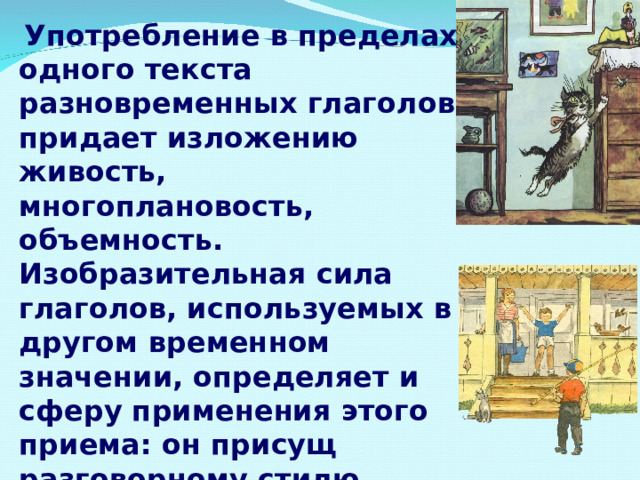  Употребление в пределах одного текста разновременных глаголов придает изложению живость, многоплановость, объемность. Изобразительная сила глаголов, используемых в другом временном значении, определяет и сферу применения этого приема: он присущ разговорному стилю, стилю художественной литературы. 