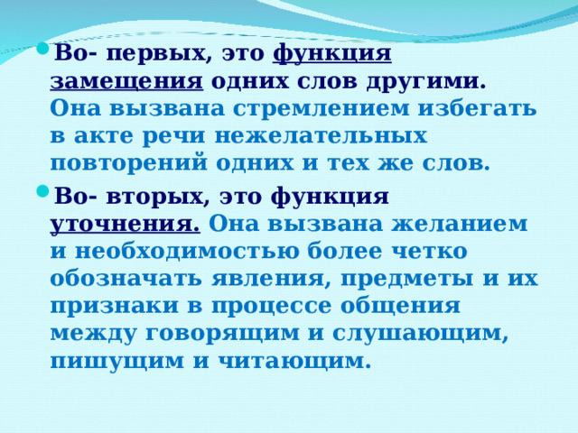 Во- первых, это функция замещения одних слов другими. Она вызвана стремлением избегать в акте речи нежелательных повторений одних и тех же слов. Во- вторых, это функция уточнения.  Она вызвана желанием и необходимостью более четко обозначать явления, предметы и их признаки в процессе общения между говорящим и слушающим, пишущим и читающим. 