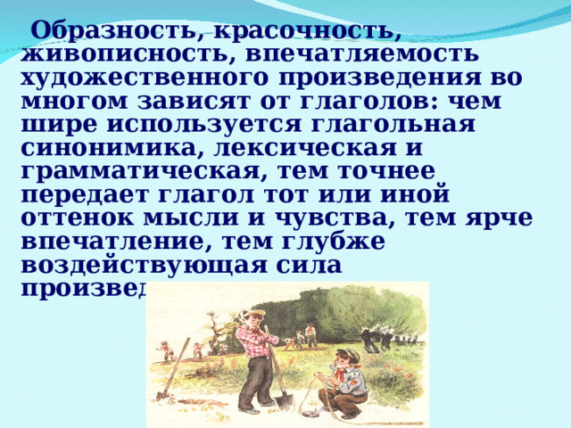  Образность, красочность, живописность, впечатляемость художественного произведения во многом зависят от глаголов: чем шире используется глагольная синонимика, лексическая и грамматическая, тем точнее передает глагол тот или иной оттенок мысли и чувства, тем ярче впечатление, тем глубже воздействующая сила произведения.  