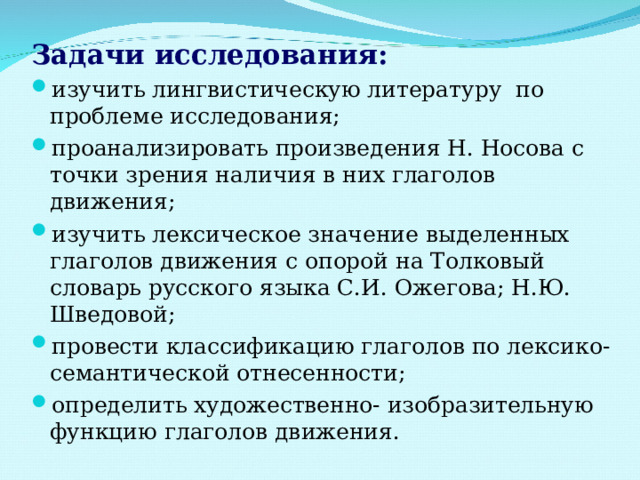 Задачи исследования: изучить лингвистическую литературу по проблеме исследования; проанализировать произведения Н. Носова с точки зрения наличия в них глаголов движения; изучить лексическое значение выделенных глаголов движения с опорой на Толковый словарь русского языка С.И. Ожегова; Н.Ю. Шведовой; провести классификацию глаголов по лексико- семантической отнесенности; определить художественно- изобразительную функцию глаголов движения. 