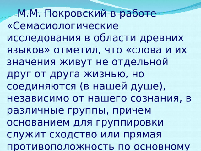  М.М. Покровский в работе «Семасиологические исследования в области древних языков» отметил, что «слова и их значения живут не отдельной друг от друга жизнью, но соединяются (в нашей душе), независимо от нашего сознания, в различные группы, причем основанием для группировки служит сходство или прямая противоположность по основному значению». 