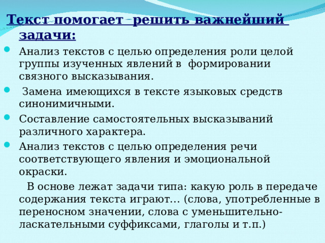  Текст помогает решить важнейший задачи: Анализ текстов с целью определения роли целой группы изученных явлений в формировании связного высказывания.  Замена имеющихся в тексте языковых средств синонимичными. Составление самостоятельных высказываний различного характера. Анализ текстов с целью определения речи соответствующего явления и эмоциональной окраски.  В основе лежат задачи типа: какую роль в передаче содержания текста играют… (слова, употребленные в переносном значении, слова с уменьшительно- ласкательными суффиксами, глаголы и т.п.) 