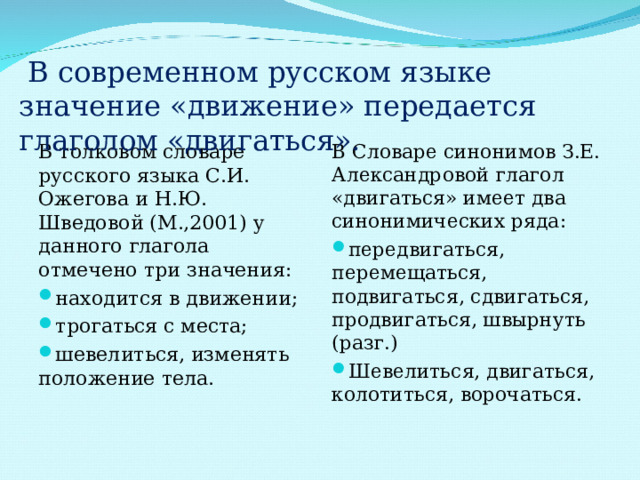  В современном русском языке значение «движение» передается глаголом «двигаться». В толковом словаре русского языка С.И. Ожегова и Н.Ю. Шведовой (М.,2001) у данного глагола отмечено три значения: В Словаре синонимов З.Е. Александровой глагол «двигаться» имеет два синонимических ряда: находится в движении; трогаться с места; шевелиться, изменять положение тела.  передвигаться, перемещаться, подвигаться, сдвигаться, продвигаться, швырнуть (разг.) Шевелиться, двигаться, колотиться, ворочаться.  