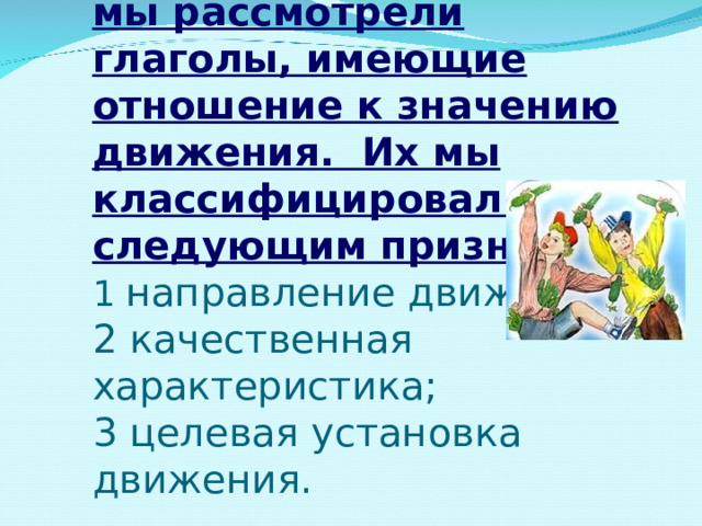  Кроме глаголов трех групп,  выделяемых в словаре, мы рассмотрели глаголы, имеющие отношение к значению движения. Их мы классифицировали по следующим признакам:  1 направление движения;  2 качественная характеристика;  3 целевая установка движения.  