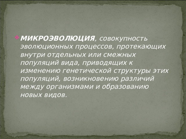 МИКРОЭВОЛЮЦИЯ , совокупность эволюционных процессов, протекающих внутри отдельных или смежных популяций вида, приводящих к изменению генетической структуры этих популяций, возникновению различий между организмами и образованию новых видов. 