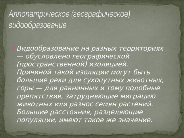 Видообразование на разных территориях — обусловлено географической (пространственной) изоляцией. Причиной такой изоляции могут быть большие реки для сухопутных животных, горы — для равнинных и тому подобные препятствия, затрудняющие миграцию животных или разнос семян растений. Большие расстояния, разделяющие популяции, имеют такое же значение. 