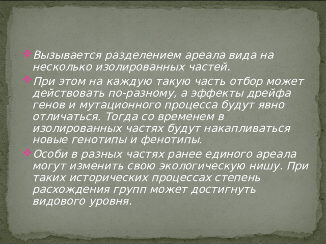 Вызывается разделением ареала вида на несколько изолированных частей. При этом на каждую такую часть отбор может действовать по-разному, а эффекты дрейфа генов и мутационного процесса будут явно отличаться. Тогда со временем в изолированных частях будут накапливаться новые генотипы и фенотипы. Особи в разных частях ранее единого ареала могут изменить свою экологическую нишу. При таких исторических процессах степень расхождения групп может достигнуть видового уровня. 