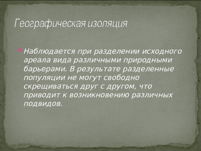 Наблюдается при разделении исходного ареала вида различными природными барьерами. В результате разделенные популяции не могут свободно скрещиваться друг с другом, что приводит к возникновению различных подвидов. 