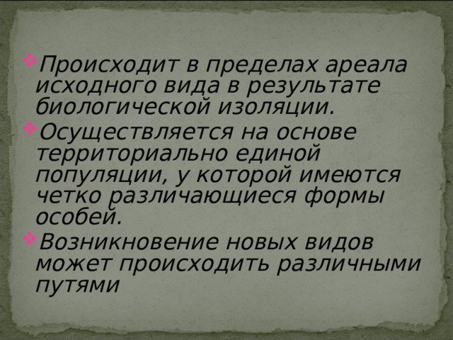 Происходит в пределах ареала исходного вида в результате биологической изоляции. Осуществляется на основе территориально единой популяции, у которой имеются четко различающиеся формы особей. Возникновение новых видов может происходить различными путями 