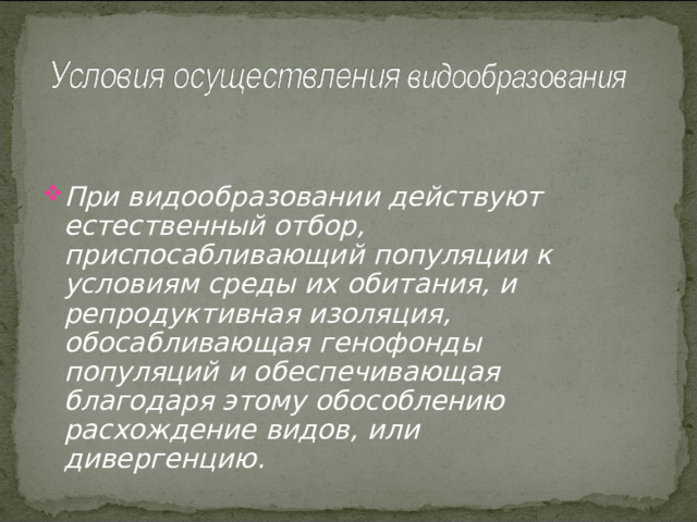 При видообразовании действуют естественный отбор, приспосабливающий популяции к условиям среды их обитания, и репродуктивная изоляция, обосабливающая генофонды популяций и обеспечивающая благодаря этому обособлению расхождение видов, или дивергенцию. 