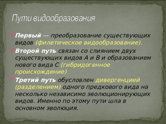 Первый — преобразование существующих видов  (филетическое видообразование).  Второй путь  связан со слиянием двух существующих видов А и В и образованием нового вида С  (гибридогенное происхождение) Третий путь  обусловлен дивергенцией (разделением) одного предкового вида на несколько независимо эволюционирующих видов.  Именно по этому пути шла в основном эволюция.    