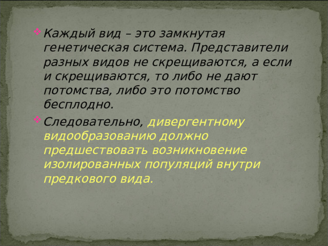 Каждый вид – это замкнутая генетическая система. Представители разных видов не скрещиваются, а если и скрещиваются, то либо не дают потомства, либо это потомство бесплодно. Следовательно, дивергентному видообразованию должно предшествовать возникновение изолированных популяций внутри предкового вида. 