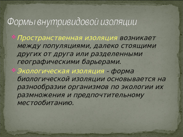 Пространственная изоляция  возникает между популяциями, далеко стоящими других от друга или разделенными географическими барьерами. Экологическая изоляция  - форма биологической изоляции основывается на разнообразии организмов по экологии их размножения и предпочтительному местообитанию. 