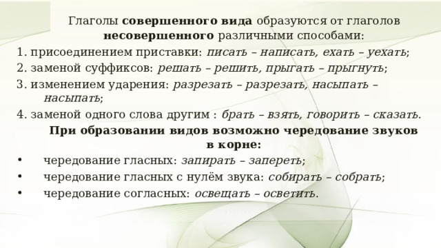   Глаголы совершенного вида образуются от глаголов несовершенного различными способами: 1. присоединением приставки: писать – написать, ехать – уехать ; 2. заменой суффиксов: решать – решить, прыгать – прыгнуть ; 3. изменением ударения: разрезать – разрезать, насыпать – насыпать ; 4. заменой одного слова другим : брать – взять, говорить – сказать.   При образовании видов возможно чередование звуков в корне: чередование гласных: запирать – запереть ; чередование гласных с нулём звука: собирать – собрать ; чередование согласных: освещать – осветить . 7 