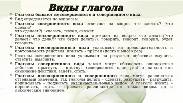 Виды глагола Глаголы бывают несовершенного и совершенного вида. Вид определяется по вопросам. Глаголы совершенного вида отвечают на вопрос что сделать? (что сделал?  что сделает?) : сказать, сказал, скажет. Глаголы несовершенного вида отвечают на вопрос что делать?(что делает? что делал? что будет делать?): говорить, говорит, говорил, будет говорить. Глаголы несовершенного вида указывают на продолжительность и повторяемость действия: прыгать – прыгал (долго и много раз). Глаголы совершенного вида указывают на результат действия: выучить, ответить, выяснить. Глаголы совершенного вида также могут обозначать однократные действия: прыгнуть – прыгнул (совершается один раз) и начало или окончание действия: запеть, спеть. Глаголы несовершенного и совершенного вида могут различаться оттенками значений. Так глаголы делать – сделать, разрушать – разрушить, подписывать – подписать различаются только видом. А глаголы писать – переписать, ехать – приехать различаются не только видом, но и лексическим значением. 7 