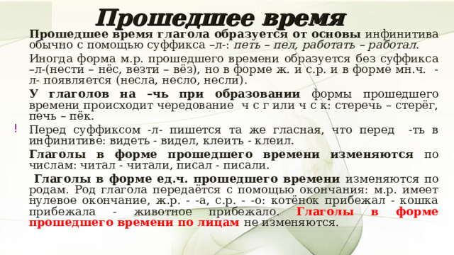 Прошедшее время   Прошедшее время глагола образуется от основы инфинитива обычно с помощью суффикса –л-: петь – пел, работать – работал.   Иногда форма м.р. прошедшего времени образуется без суффикса –л-(нести – нёс, везти – вёз), но в форме ж. и с.р. и в форме мн.ч. -л- появляется (несла, несло, несли).   У глаголов на –чь при образовании формы прошедшего времени происходит чередование ч с г или ч с к: стеречь – стерёг, печь – пёк. Перед суффиксом -л- пишется та же гласная, что перед -ть в инфинитиве: видеть - видел, клеить - клеил.   Глаголы в форме прошедшего времени изменяются по числам: читал - читали, писал - писали.    Глаголы в форме ед.ч. прошедшего времени изменяются по родам. Род глагола передаётся с помощью окончания: м.р. имеет нулевое окончание, ж.р. - -а, с.р. - -о: котёнок прибежал - кошка прибежала - животное прибежало. Глаголы в форме прошедшего времени по лицам не изменяются. 7 