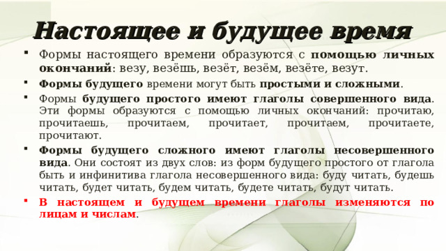 Настоящее и будущее время Формы настоящего времени образуются с помощью личных окончаний : везу, везёшь, везёт, везём, везёте, везут. Формы будущего времени могут быть простыми и сложными . Формы будущего простого имеют глаголы совершенного вида . Эти формы образуются с помощью личных окончаний: прочитаю, прочитаешь, прочитаем, прочитает, прочитаем, прочитаете, прочитают. Формы будущего сложного имеют глаголы несовершенного вида . Они состоят из двух слов: из форм будущего простого от глагола быть и инфинитива глагола несовершенного вида: буду читать, будешь читать, будет читать, будем читать, будете читать, будут читать. В настоящем и будущем времени глаголы изменяются по лицам и числам . 7 