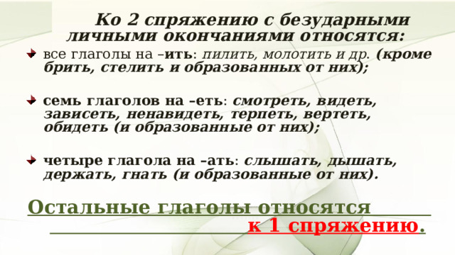   Ко 2 спряжению с безударными личными окончаниями относятся: все глаголы на – ить : пилить, молотить и др . (кроме брить, стелить и образованных от них);  семь глаголов на –еть : смотреть, видеть, зависеть, ненавидеть, терпеть, вертеть, обидеть (и образованные от них);  четыре глагола на –ать : слышать, дышать, держать, гнать (и образованные от них).   Остальные глаголы относятся к 1 спряжению .  