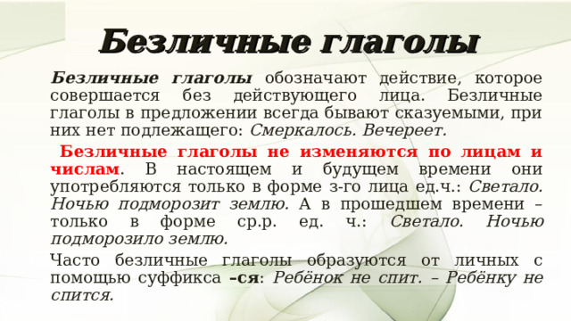 Безличные глаголы   Безличные глаголы обозначают действие, которое совершается без действующего лица. Безличные глаголы в предложении всегда бывают сказуемыми, при них нет подлежащего: Смеркалось. Вечереет.    Безличные глаголы не изменяются по лицам и числам . В настоящем и будущем времени они употребляются только в форме з-го лица ед.ч.: Светало. Ночью подморозит землю. А в прошедшем времени – только в форме ср.р. ед. ч.: Светало. Ночью подморозило землю.   Часто безличные глаголы образуются от личных с помощью суффикса –ся : Ребёнок не спит. – Ребёнку не спится.  