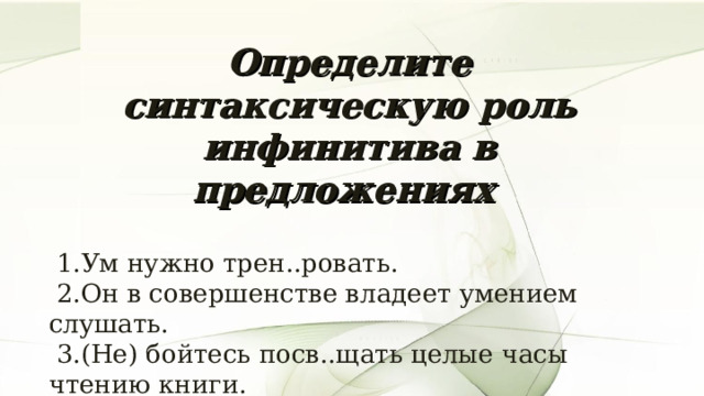 Определите синтаксическую роль инфинитива в предложениях   1.Ум нужно трен..ровать.  2.Он в совершенстве владеет умением слушать.  3.(Не) бойтесь посв..щать целые часы чтению книги.  4. Я вышел на воздух освежит..ся.  5.Учит..ся всегда пригодит..ся. 