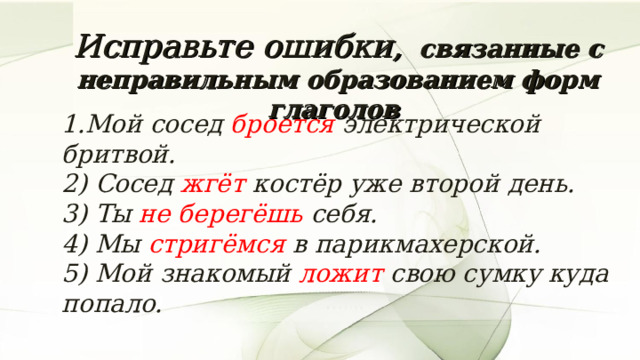 Исправьте ошибки,  связанные с неправильным образованием форм глаголов 1.Мой сосед броется электрической бритвой.  2) Сосед жгёт костёр уже второй день.   3) Ты не берегёшь себя.   4) Мы стригёмся в парикмахерской.  5) Мой знакомый ложит свою сумку куда попало.   