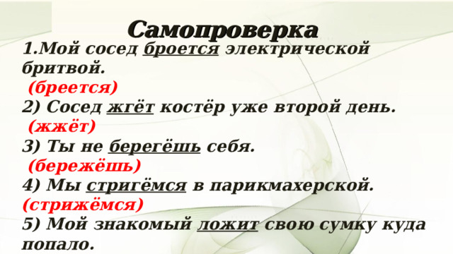Самопроверка 1.Мой сосед броется электрической бритвой.   (бреется)  2) Сосед жгёт костёр уже второй день.   (жжёт)  3) Ты не берегёшь себя.  (бережёшь)  4) Мы стригёмся в парикмахерской.  (стрижёмся) 5) Мой знакомый ложит свою сумку куда попало.  (кладёт)  