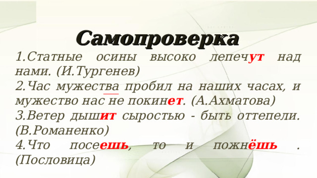 Самопроверка  1.Статные осины высоко лепеч ут над нами. (И.Тургенев) 2.Час мужества пробил на наших часах, и мужество нас не покин ет . (А.Ахматова) 3.Ветер дыш ит сыростью - быть оттепели. (В.Романенко) 4.Что посе ешь , то и пожн ёшь . (Пословица) 