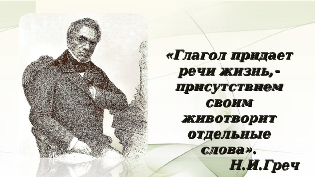«Глагол придает речи жизнь,- присутствием своим животворит отдельные слова». Н.И.Греч 