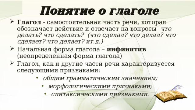 Понятие о глаголе Глагол - самостоятельная часть речи, которая обозначает действие и отвечает на вопросы что делать? что сделать?  (что сделал? что делал? что сделает? что делает? ит.д.) Начальная форма глагола – инфинитив (неопределенная форма глагола) Глагол, как и другие части речи характеризуется следующими признаками: общим грамматическим значением; морфологическими признаками; синтаксическими признаками.  