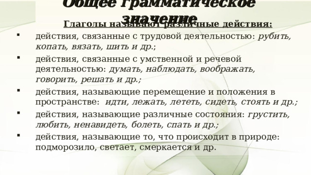 Общее грамматическое значение  Глаголы называют различные действия: действия, связанные с трудовой деятельностью: рубить, копать, вязать, шить и др .; действия, связанные с умственной и речевой деятельностью: думать, наблюдать, воображать, говорить, решать и др.; действия, называющие перемещение и положения в пространстве: идти, лежать, лететь, сидеть, стоять и др.; действия, называющие различные состояния: грустить, любить, ненавидеть, болеть, спать и др.; действия, называющие то, что происходит в природе: подморозило, светает, смеркается и др.  