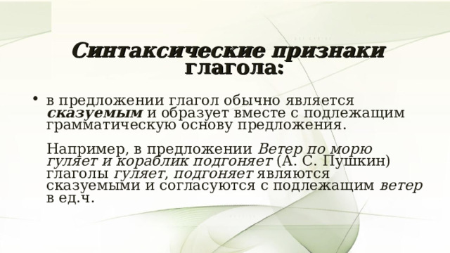 Синтаксические признаки глагола:   в предложении глагол обычно является сказуемым и образует вместе с подлежащим грамматическую основу предложения.   Например, в предложении Ветер по морю гуляет и кораблик подгоняет (А. С. Пушкин) глаголы гуляет , подгоняет являются сказуемыми и согласуются с подлежащим ветер в ед.ч. 7 