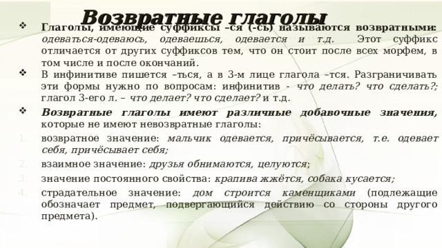 Возвратные глаголы Глаголы, имеющие суффиксы –ся (-сь) называются возвратными: одеваться-одеваюсь, одеваешься, одевается и т.д. Этот суффикс отличается от других суффиксов тем, что он стоит после всех морфем, в том числе и после окончаний. В инфинитиве пишется –ться, а в 3-м лице глагола –тся. Разграничивать эти формы нужно по вопросам: инфинитив - что делать? что сделать?; глагол 3-его л. – что делает? что сделает? и т.д. Возвратные глаголы имеют различные добавочные значения, которые не имеют невозвратные глаголы: возвратное значение: мальчик одевается, причёсывается, т.е. одевает себя, причёсывает себя; взаимное значение: друзья обнимаются, целуются ; значение постоянного свойства: крапива жжётся, собака кусается; страдательное значение: дом строится каменщиками (подлежащие обозначает предмет, подвергающийся действию со стороны другого предмета). 7 