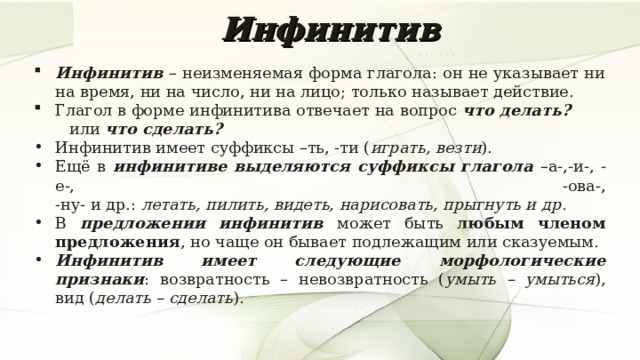 Инфинитив Инфинитив – неизменяемая форма глагола: он не указывает ни на время, ни на число, ни на лицо; только называет действие. Глагол в форме инфинитива отвечает на вопрос что делать?  или что сделать? Инфинитив имеет суффиксы –ть, -ти ( играть, везти ). Ещё в инфинитиве выделяются суффиксы глагола –а-,-и-, -е-, -ова-,  -ну- и др.: летать, пилить, видеть, нарисовать, прыгнуть и др . В предложении инфинитив может быть любым членом предложения , но чаще он бывает подлежащим или сказуемым. Инфинитив имеет следующие морфологические признаки : возвратность – невозвратность ( умыть – умыться ), вид ( делать – сделать ). 7 