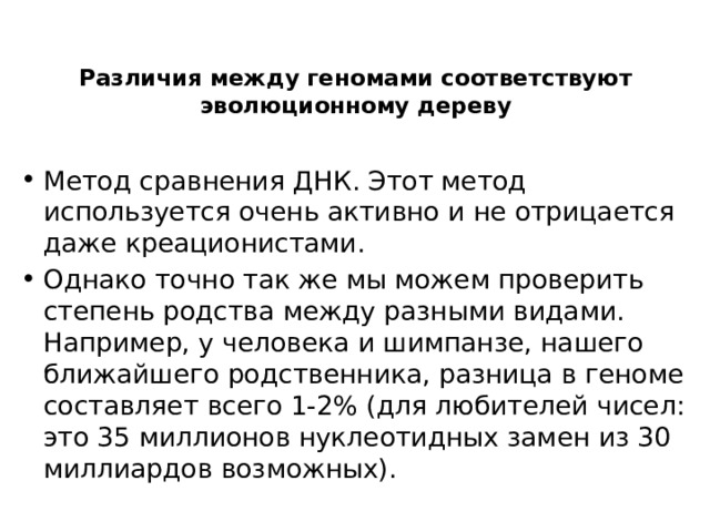 Различия между геномами соответствуют эволюционному дереву   Метод сравнения ДНК. Этот метод используется очень активно и не отрицается даже креационистами. Однако точно так же мы можем проверить степень родства между разными видами. Например, у человека и шимпанзе, нашего ближайшего родственника, разница в геноме составляет всего 1-2% (для любителей чисел: это 35 миллионов нуклеотидных замен из 30 миллиардов возможных). 