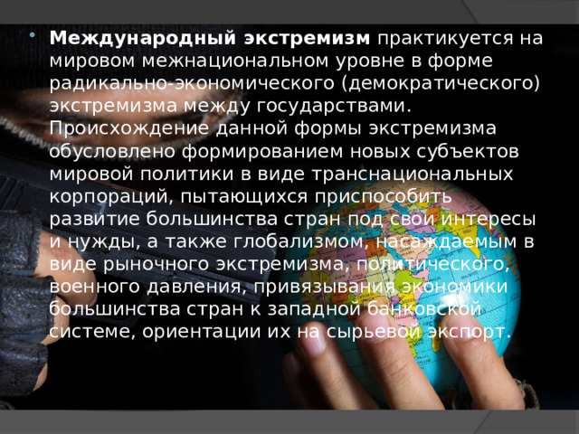 Международный экстремизм  практикуется на мировом межнациональном уровне в форме радикально-экономического (демократического) экстремизма между государствами. Происхождение данной формы экстремизма обусловлено формированием новых субъектов мировой политики в виде транснациональных корпораций, пытающихся приспособить развитие большинства стран под свои интересы и нужды, а также глобализмом, насаждаемым в виде рыночного экстремизма, политического, военного давления, привязывания экономики большинства стран к западной банковской системе, ориентации их на сырьевой экспорт. 