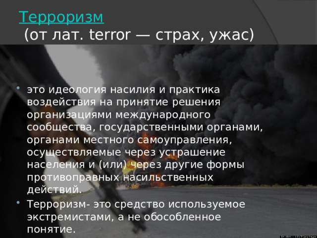 Терроризм   (от лат. terror — страх, ужас) это идеология насилия и практика воздействия на принятие решения организациями международного сообщества, государственными органами, органами местного самоуправления, осуществляемые через устрашение населения и (или) через другие формы противоправных насильственных действий. Терроризм- это средство используемое экстремистами, а не обособленное понятие. 