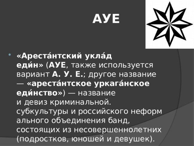  АУЕ «Ареста́нтский укла́д еди́н»  ( АУЕ , также используется вариант  А. У. Е. ; другое название —  «ареста́нтское уркага́нское еди́нство» ) — название и девиз криминальной. субкультуры и российского неформального объединения банд, состоящих из несовершеннолетних (подростков, юношей и девушек). 