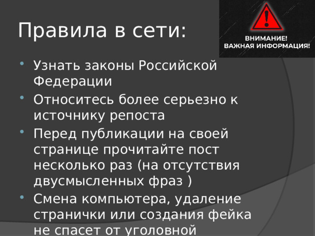 Правила в сети: Узнать законы Российской Федерации Относитесь более серьезно к источнику репоста Перед публикации на своей странице прочитайте пост несколько раз (на отсутствия двусмысленных фраз ) Смена компьютера, удаление странички или создания фейка не спасет от уголовной ответсвенности. 