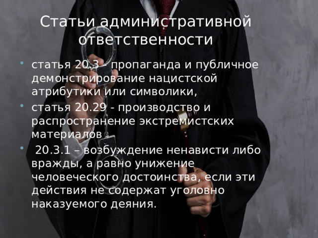 Статьи административной ответственности статья 20.3 - пропаганда и публичное демонстрирование нацистской атрибутики или символики, статья 20.29 - производство и распространение экстремистских материалов  20.3.1 – возбуждение ненависти либо вражды, а равно унижение человеческого достоинства, если эти действия не содержат уголовно наказуемого деяния. 