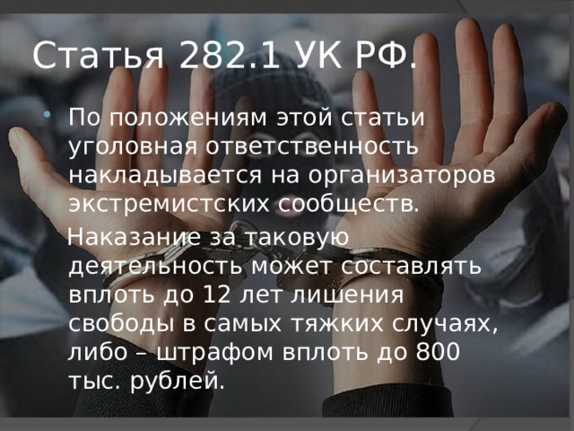 Статья 282.1 УК РФ. По положениям этой статьи уголовная ответственность накладывается на организаторов экстремистских сообществ.  Наказание за таковую деятельность может составлять вплоть до 12 лет лишения свободы в самых тяжких случаях, либо – штрафом вплоть до 800 тыс. рублей.  