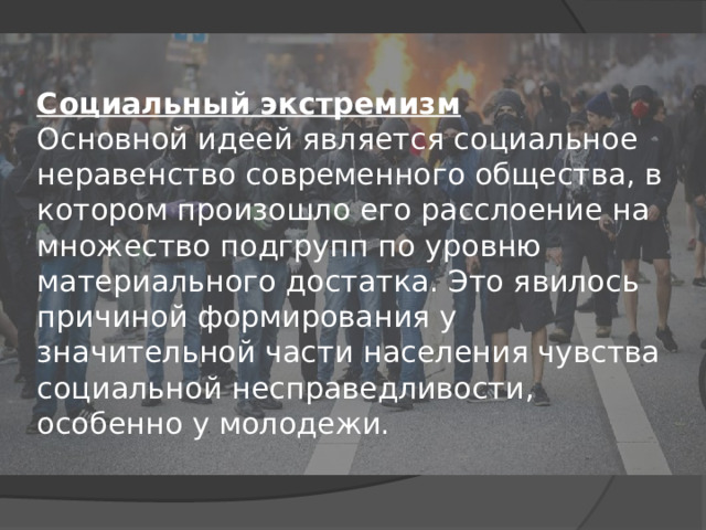 Социальный экстремизм    Основной идеей является социальное неравенство современного общества, в котором произошло его расслоение на множество подгрупп по уровню материального достатка. Это явилось причиной формирования у значительной части населения чувства социальной несправедливости, особенно у молодежи.   